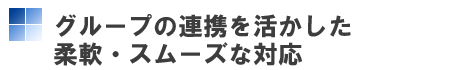 グループの連携を活かした柔軟・スムーズな対応